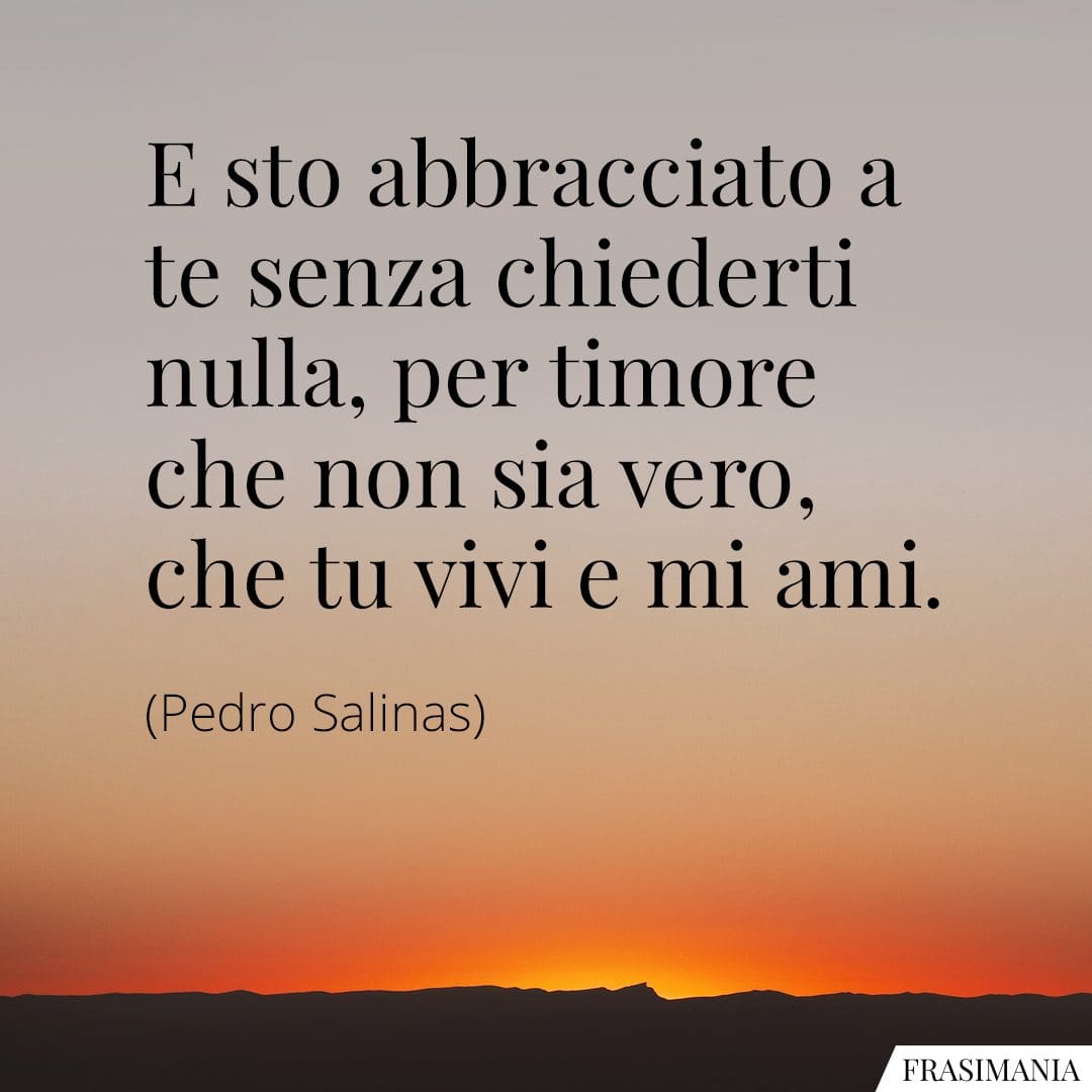 E sto abbracciato a te senza chiederti nulla, per timore che non sia vero, che tu vivi e mi ami.