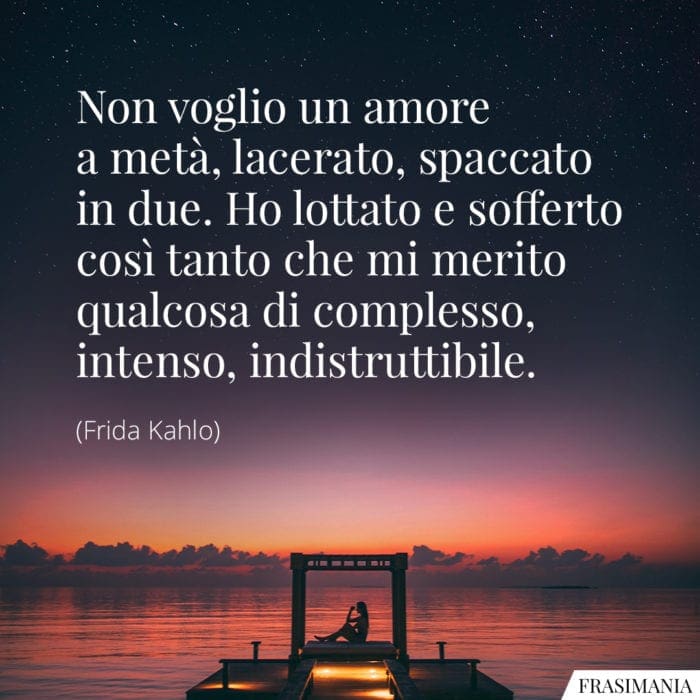 Non voglio un amore a metà, lacerato, spaccato in due. Ho lottato e sofferto così tanto che mi merito qualcosa di complesso, intenso, indistruttibile.