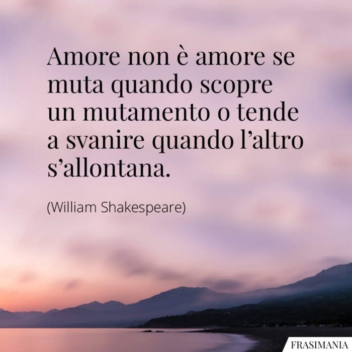 Amore non è amore se muta quando scopre un mutamento o tende a svanire quando l'altro s'allontana.