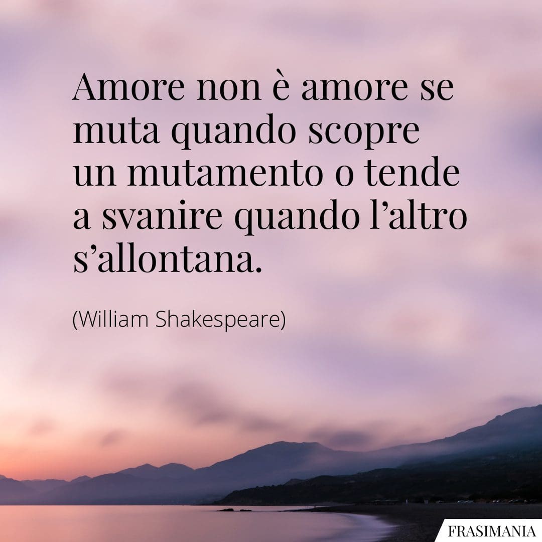 Amore non è amore se muta quando scopre un mutamento o tende a svanire quando l'altro s'allontana.
