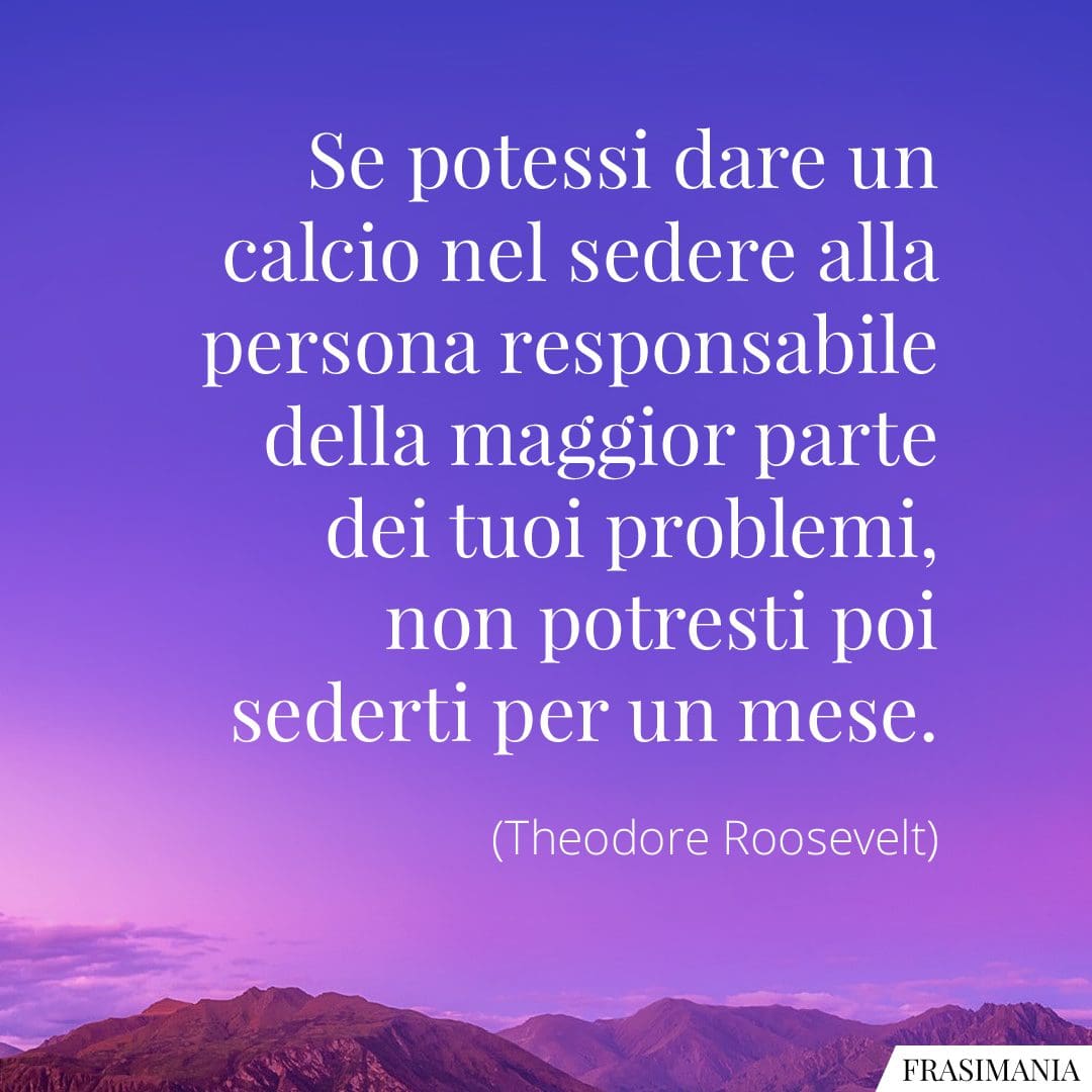 Se potessi dare un calcio nel sedere alla persona responsabile della maggior parte dei tuoi problemi, non potresti poi sederti per un mese.
