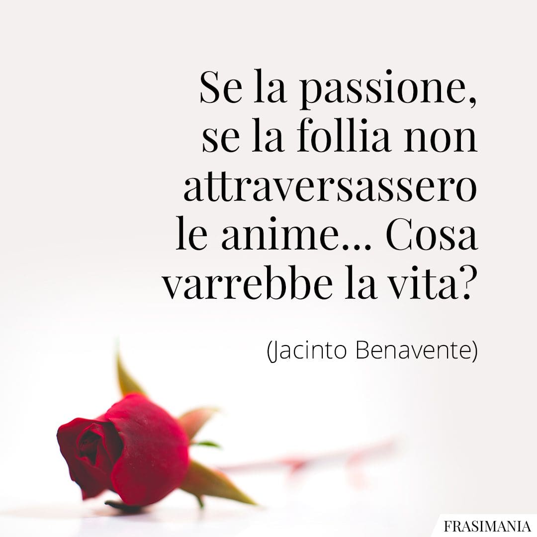Se la passione, se la follia non attraversassero le anime... Cosa varrebbe la vita?
