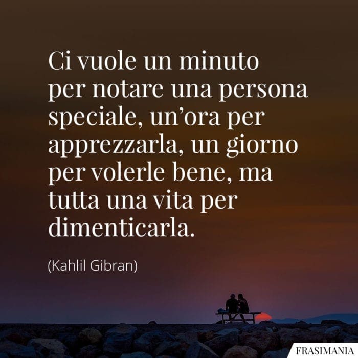 Ci vuole un minuto per notare una persona speciale, un'ora per apprezzarla, un giorno per volerle bene, ma tutta una vita per dimenticarla.