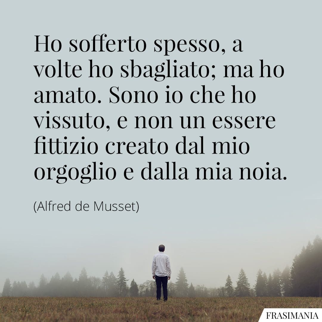 Ho sofferto spesso, a volte ho sbagliato; ma ho amato. Sono io che ho vissuto, e non un essere fittizio creato dal mio orgoglio e dalla mia noia.