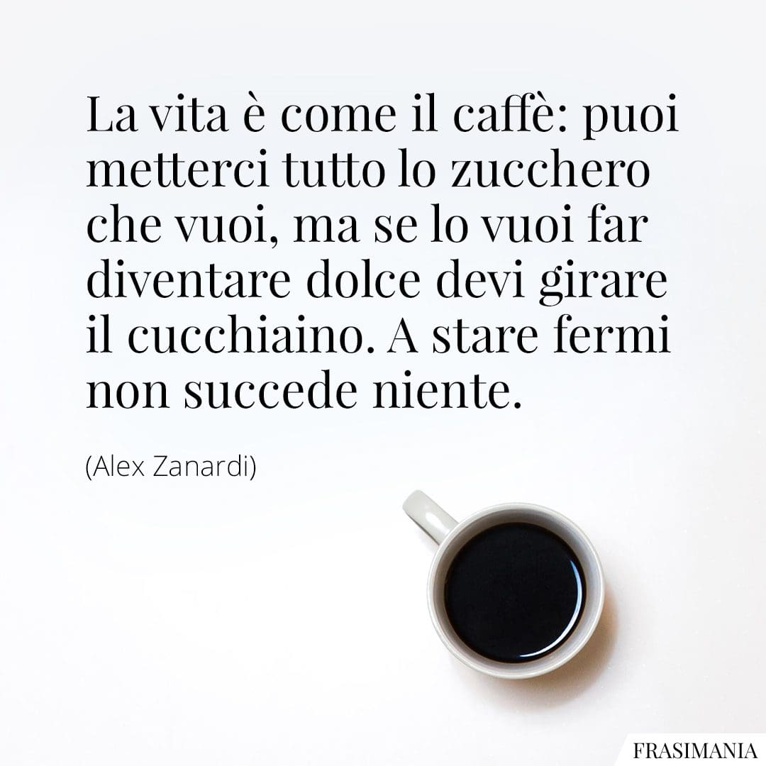 La vita è come il caffè: puoi metterci tutto lo zucchero che vuoi, ma se lo vuoi far diventare dolce devi girare il cucchiaino. A stare fermi non succede niente.