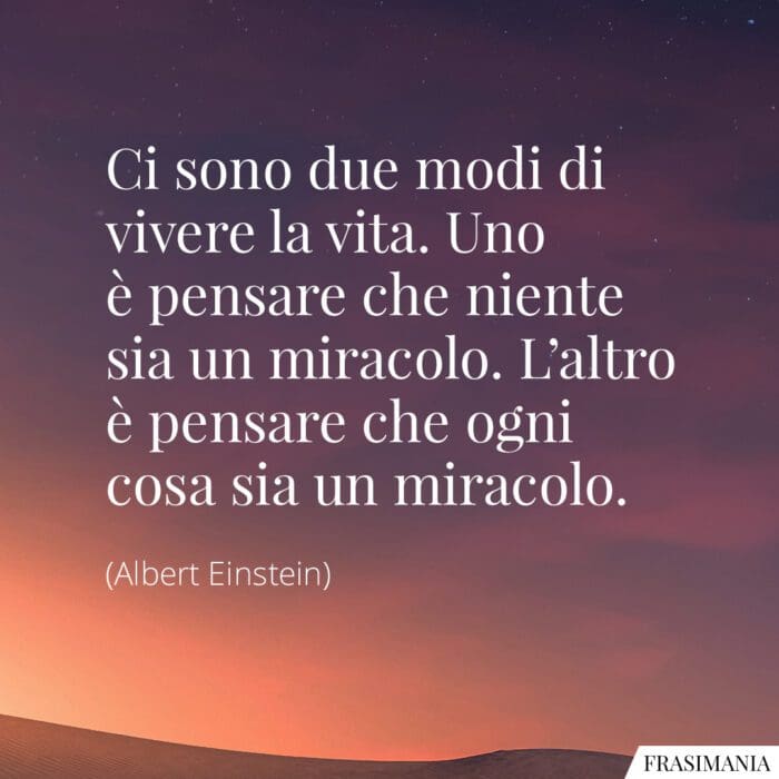 Ci sono due modi di vivere la vita. Uno è pensare che niente sia un miracolo. L'altro è pensare che ogni cosa sia un miracolo.