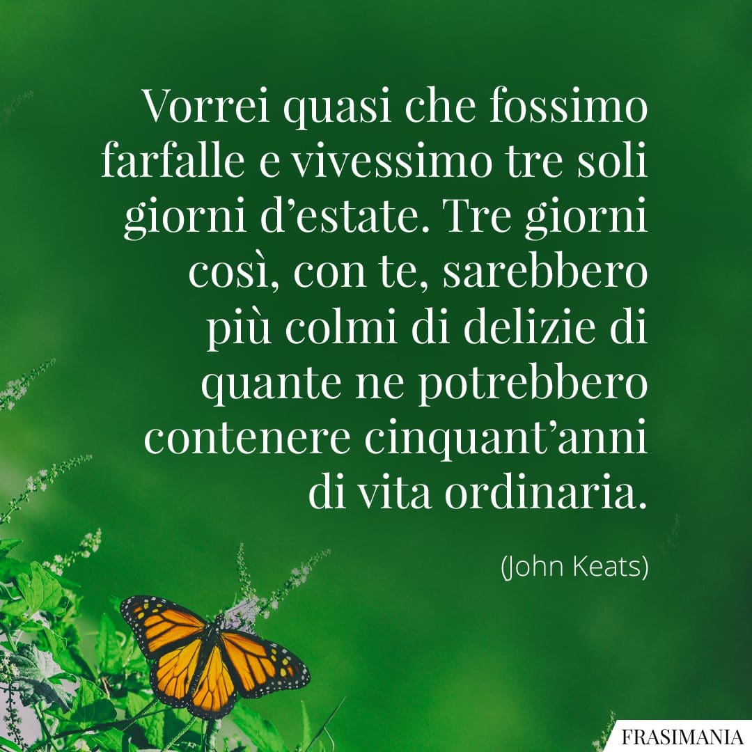 Vorrei quasi che fossimo farfalle e vivessimo tre soli giorni d'estate. Tre giorni così, con te, sarebbero più colmi di delizie di quante ne potrebbero contenere cinquant'anni di vita ordinaria.