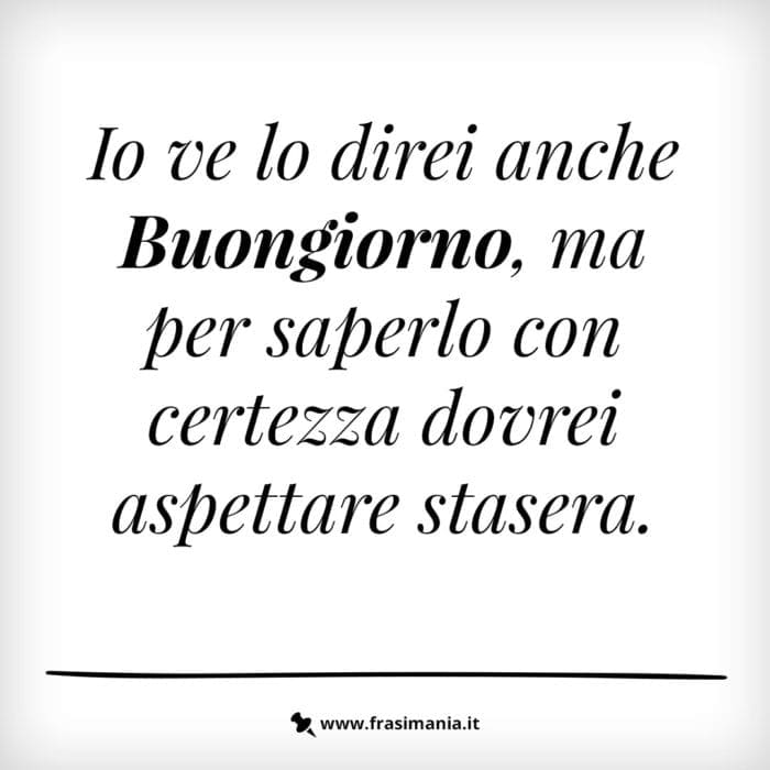 Io ve lo direi anche Buongiorno, ma per saperlo con certezza dovrei aspettare stasera.