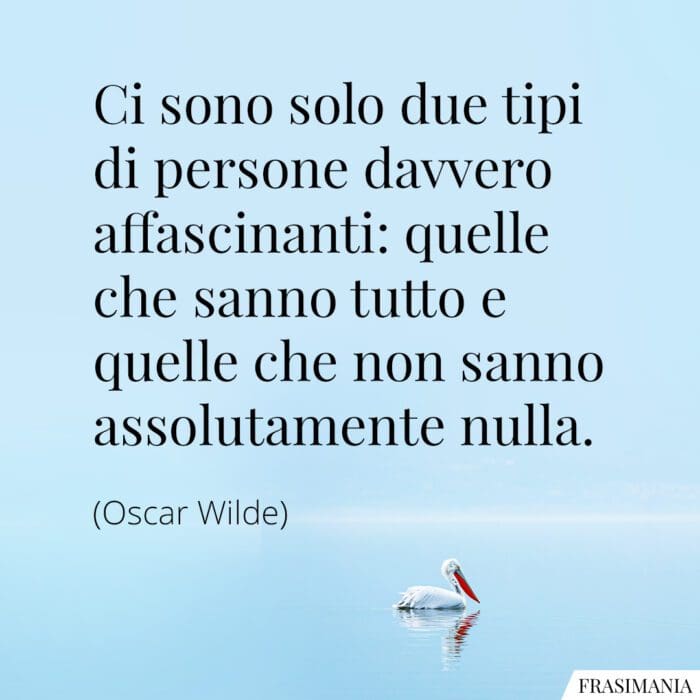 Ci sono solo due tipi di persone davvero affascinanti: quelle che sanno tutto e quelle che non sanno assolutamente nulla.