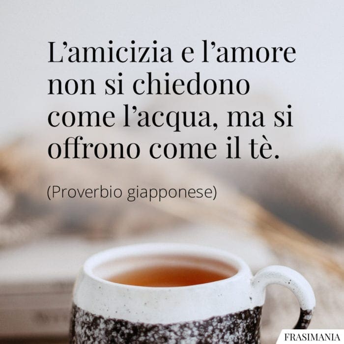 L'amicizia e l'amore non si chiedono come l'acqua, ma si offrono come il tè.