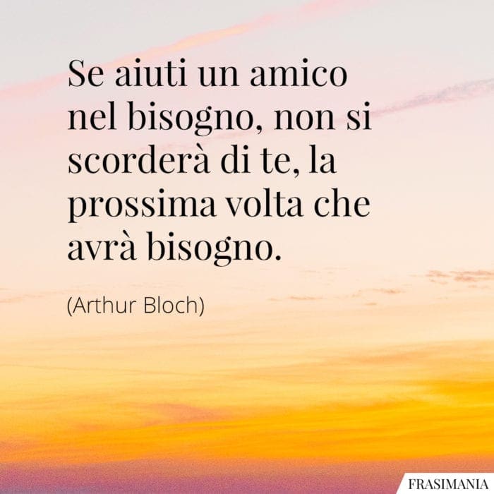 Se aiuti un amico nel bisogno, non si scorderà di te, la prossima volta che avrà bisogno.