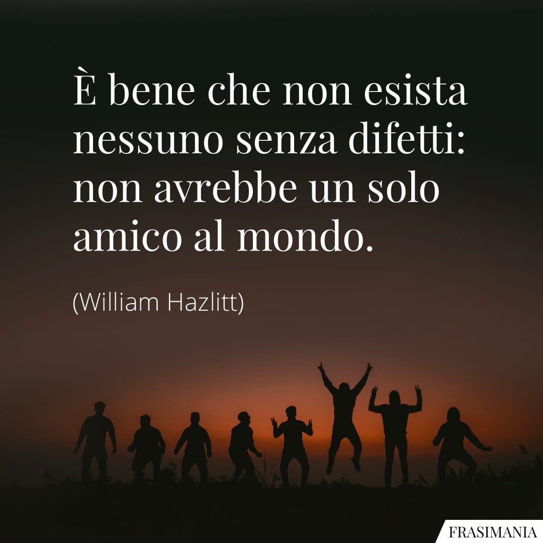 È bene che non esista nessuno senza difetti: non avrebbe un solo amico al mondo.