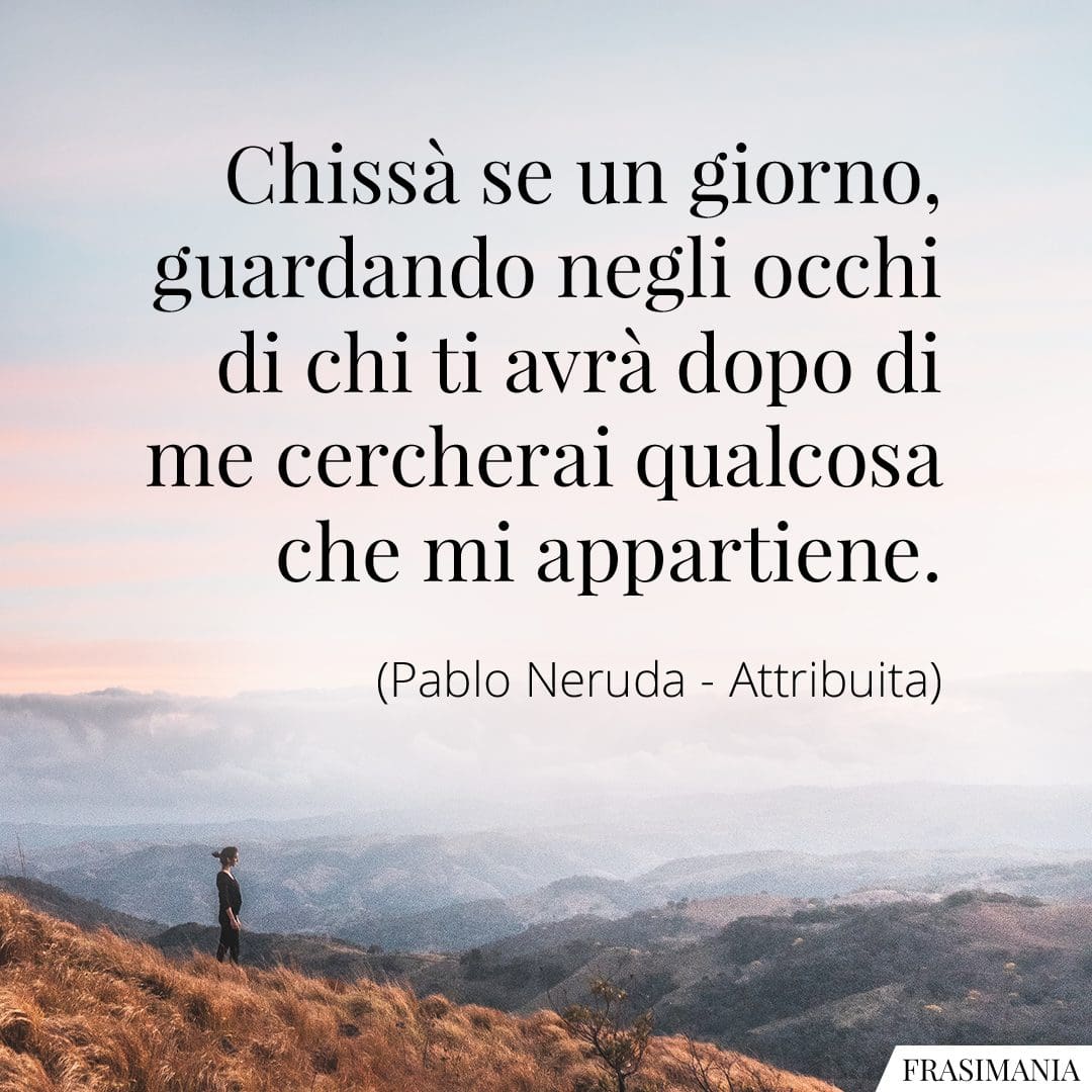Chissà se un giorno, guardando negli occhi di chi ti avrà dopo di me cercherai qualcosa che mi appartiene.