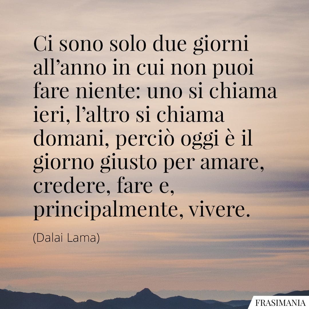 Ci sono solo due giorni all'anno in cui non puoi fare niente: uno si chiama ieri, l'altro si chiama domani, perciò oggi è il giorno giusto per amare, credere, fare e, principalmente, vivere.