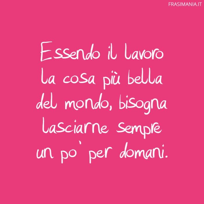 Essendo il lavoro la cosa più bella del mondo, bisogna lasciarne sempre un po’ per domani.