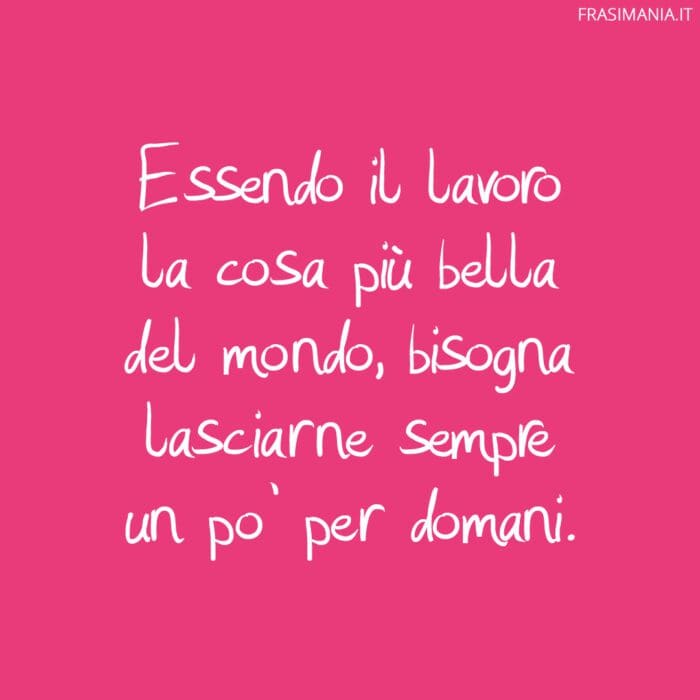 Essendo il lavoro la cosa più bella del mondo, bisogna lasciarne sempre un po' per domani.