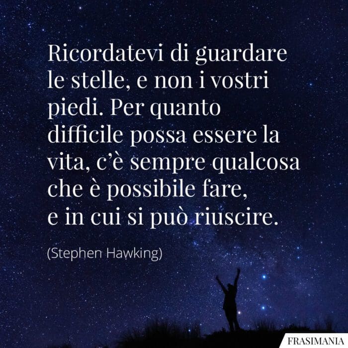 Ricordatevi di guardare le stelle, e non i vostri piedi. Per quanto difficile possa essere la vita, c'è sempre qualcosa che è possibile fare, e in cui si può riuscire.