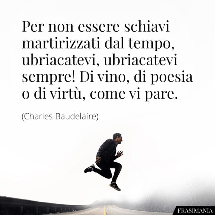 Per non essere schiavi martirizzati dal tempo, ubriacatevi, ubriacatevi sempre! Di vino, di poesia o di virtù, come vi pare.