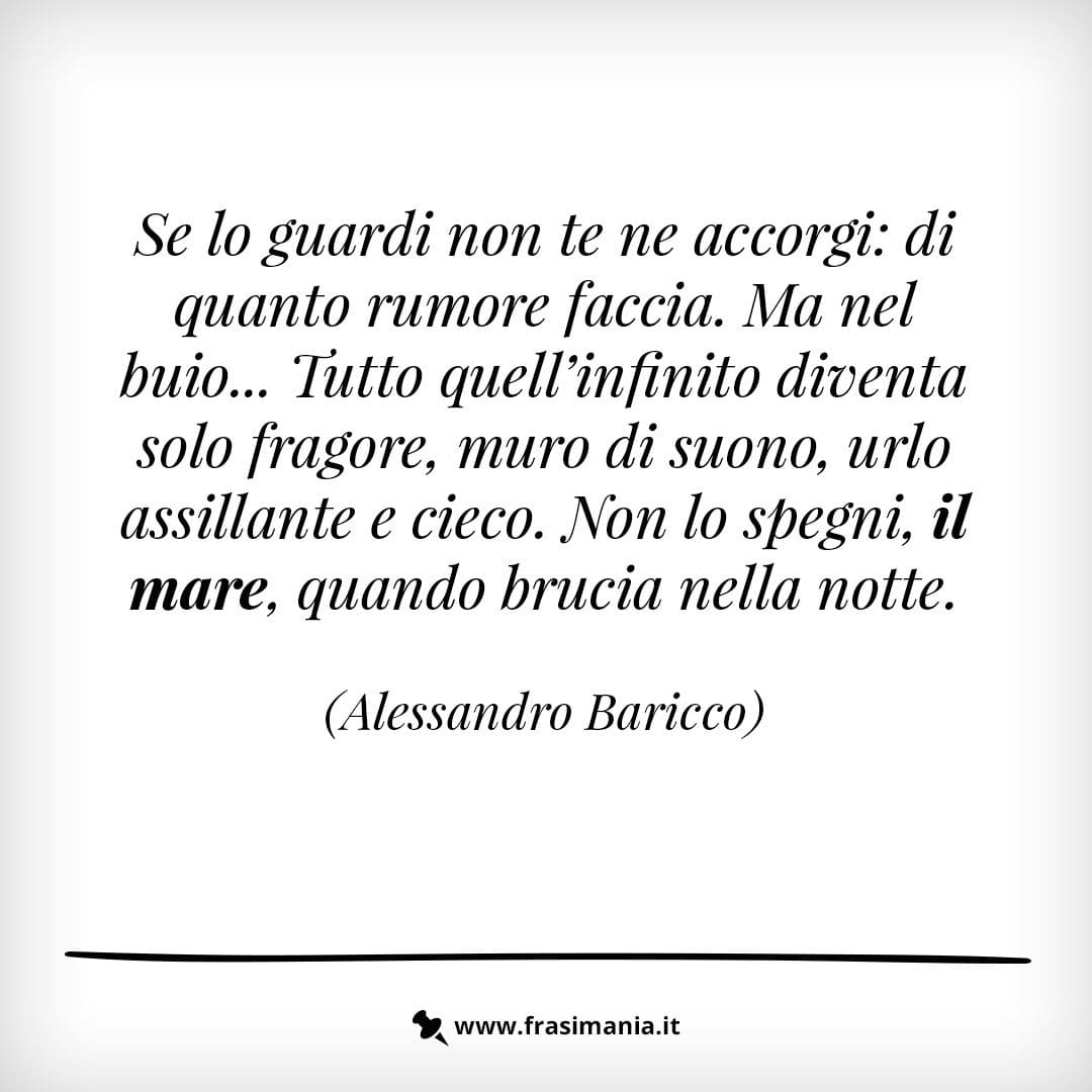 Se lo guardi non te ne accorgi: di quanto rumore faccia. Ma nel buio... Tutto quell'infinito diventa solo fragore, muro di suono, urlo assillante e cieco. Non lo spegni, il mare, quando brucia nella notte.