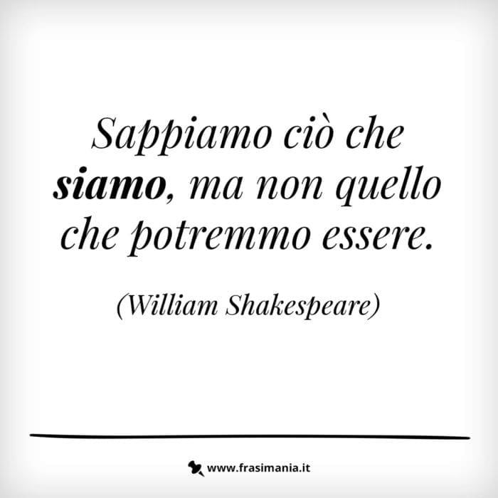 Sappiamo ciò che siamo, ma non quello che potremmo essere.