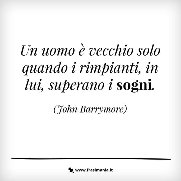 Un uomo è vecchio solo quando i rimpianti, in lui, superano i sogni.