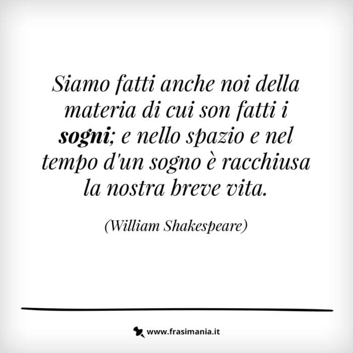 Siamo fatti anche noi della stessa materia di cui son fatti i sogni; e nello spazio e nel tempo d'un sogno è racchiusa la nostra breve vita.