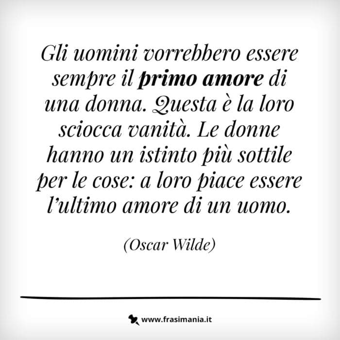 Gli uomini vorrebbero essere sempre il primo amore di una donna. Questa è la loro sciocca vanità. Le donne hanno un istinto più sottile per le cose: a loro piace essere l'ultimo amore di un uomo.