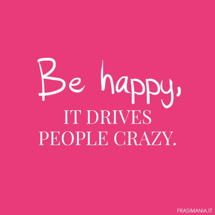 Be happy, it drives people crazy.