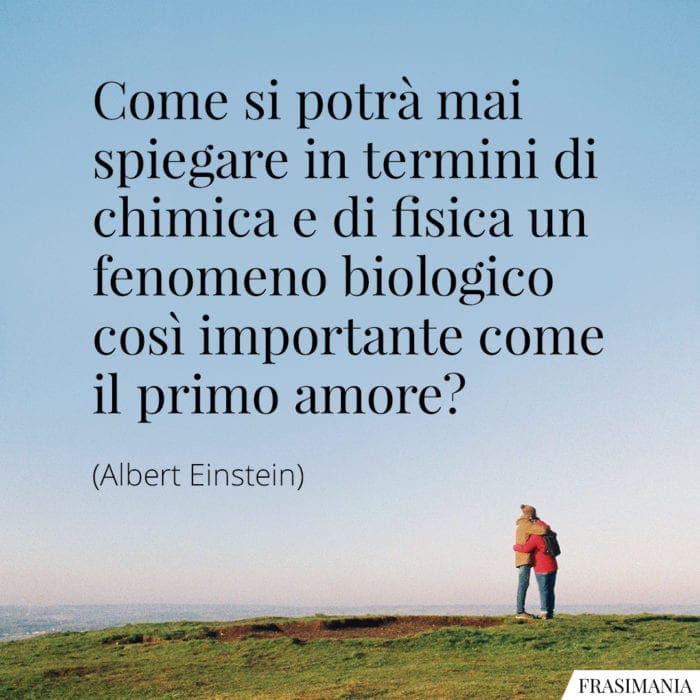 Come si potrà mai spiegare in termini di chimica e di fisica un fenomeno biologico così importante come il primo amore?