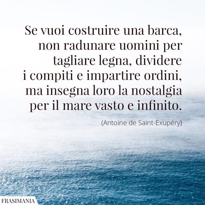 Se vuoi costruire una barca, non radunare uomini per tagliare legna, dividere i compiti e impartire ordini, ma insegna loro la nostalgia per il mare vasto e infinito.