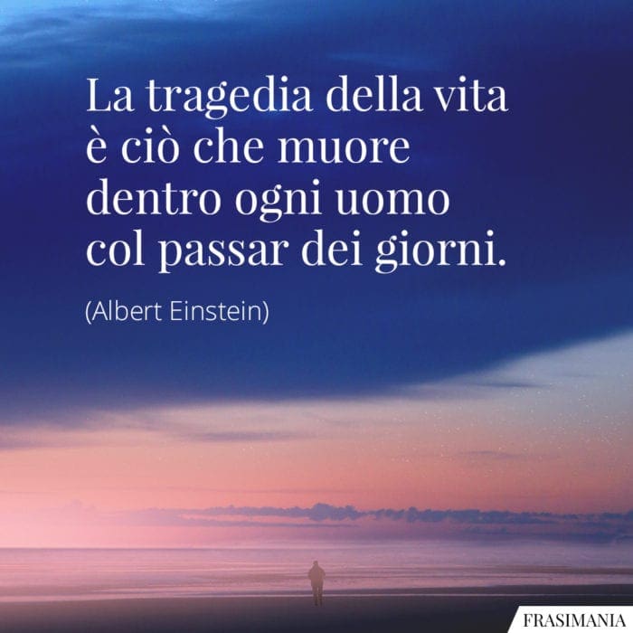 La tragedia della vita è ciò che muore dentro ogni uomo col passar dei giorni.