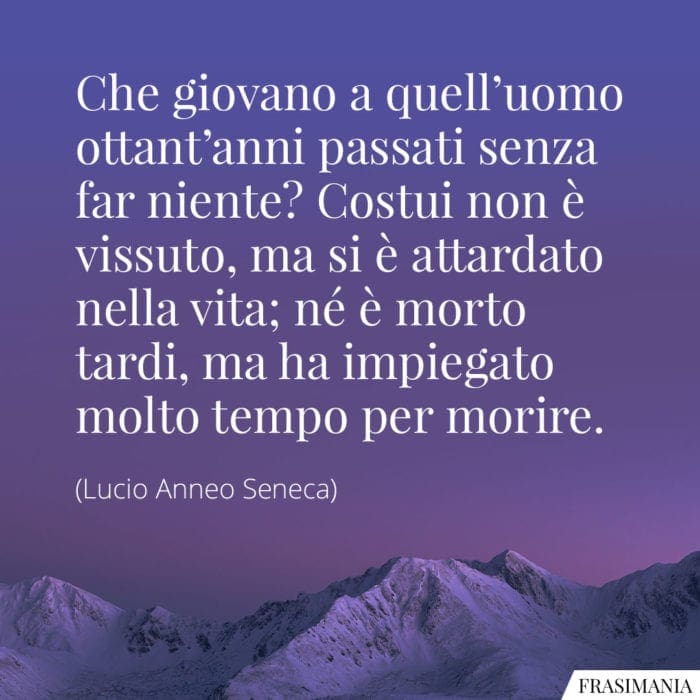 Che giovano a quell'uomo ottant'anni passati senza far niente? Costui non è vissuto, ma si è attardato nella vita; né è morto tardi, ma ha impiegato molto tempo per morire.