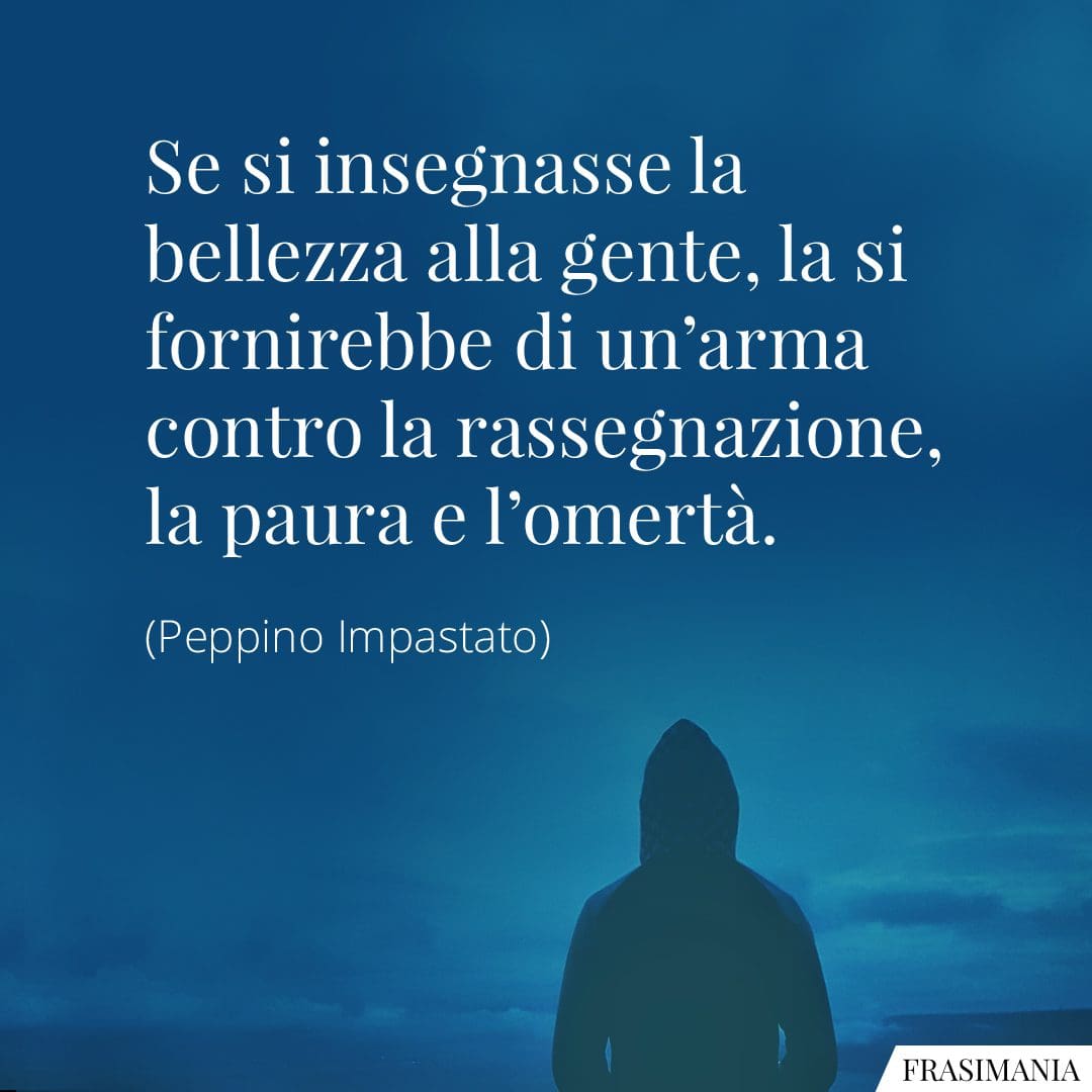 Se si insegnasse la bellezza alla gente, la si fornirebbe di un'arma contro la rassegnazione, la paura e l'omertà.
