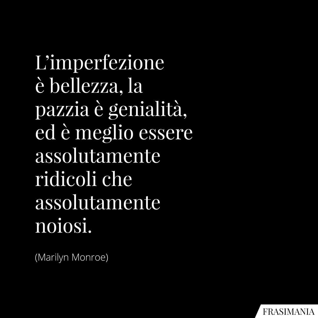 L'imperfezione è bellezza, la pazzia è genialità, ed è meglio essere assolutamente ridicoli che assolutamente noiosi.