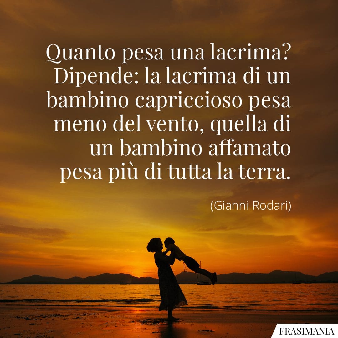 Quanto pesa una lacrima? Dipende: la lacrima di un bambino capriccioso pesa meno del vento, quella di un bambino affamato pesa più di tutta la terra.
