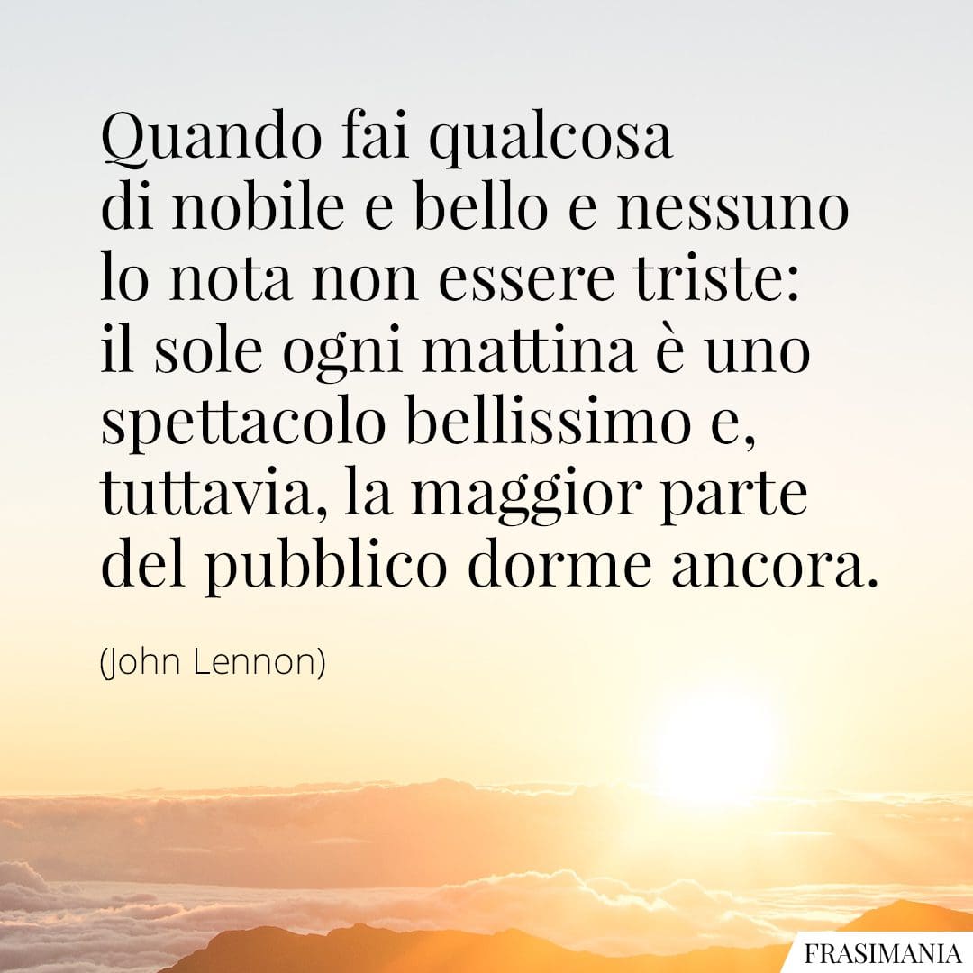 Quando fai qualcosa di nobile e bello e nessuno lo nota non essere triste: il sole ogni mattina è uno spettacolo bellissimo e, tuttavia, la maggior parte del pubblico dorme ancora.