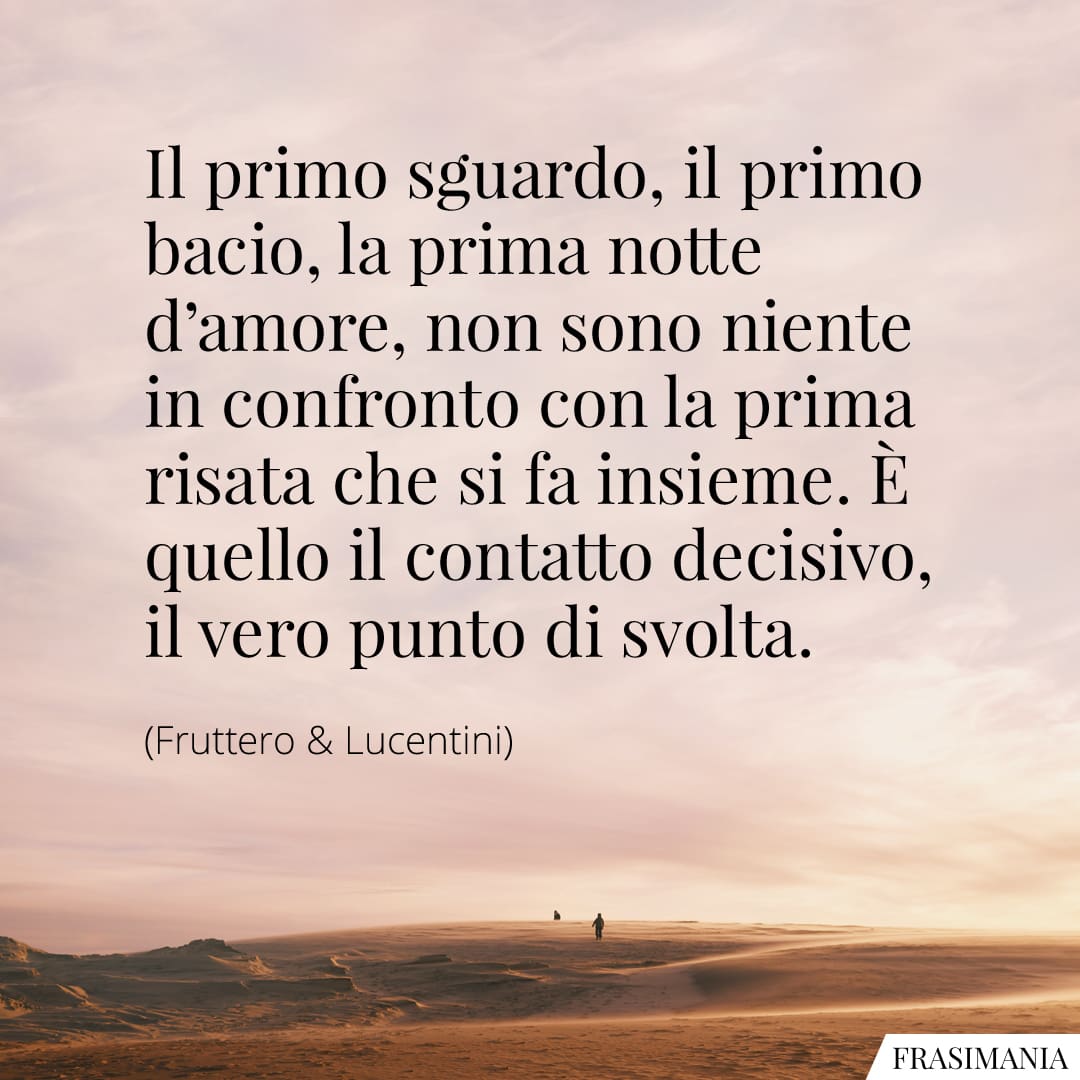 Il primo sguardo, il primo bacio, la prima notte d'amore, non sono niente in confronto con la prima risata che si fa insieme. È quello il contatto decisivo, il vero punto di svolta.