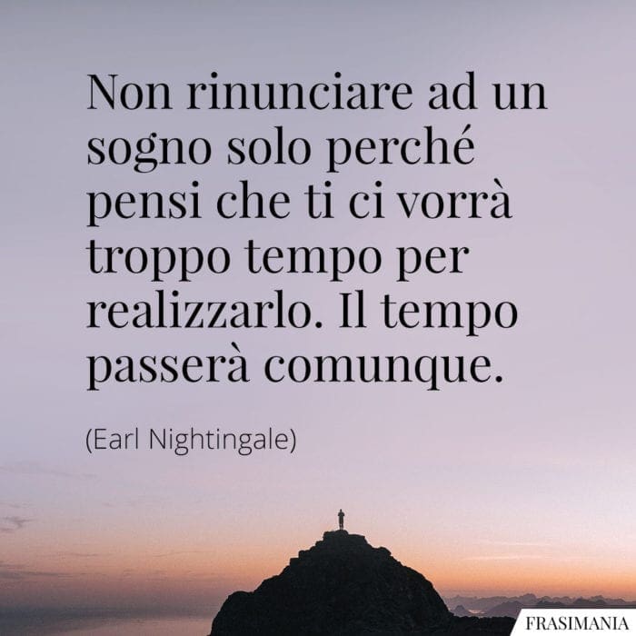 Non rinunciare ad un sogno solo perché pensi che ti ci vorrà troppo tempo per realizzarlo. Il tempo passerà comunque.