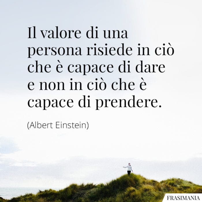 Il valore di una persona risiede in ciò che è capace di dare e non in ciò che è capace di prendere.