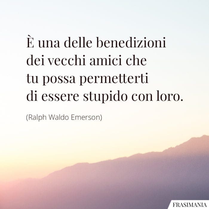 È una delle benedizioni dei vecchi amici che tu possa permetterti di essere stupido con loro.