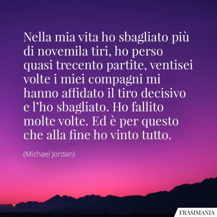 Nella mia vita ho sbagliato più di novemila tiri, ho perso quasi trecento partite, ventisei volte i miei compagni mi hanno affidato il tiro decisivo e l'ho sbagliato. Ho fallito molte volte. Ed è per questo che alla fine ho vinto tutto.