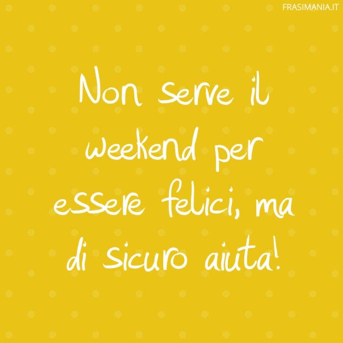 Non serve il weekend per essere felici, ma di sicuro aiuta!