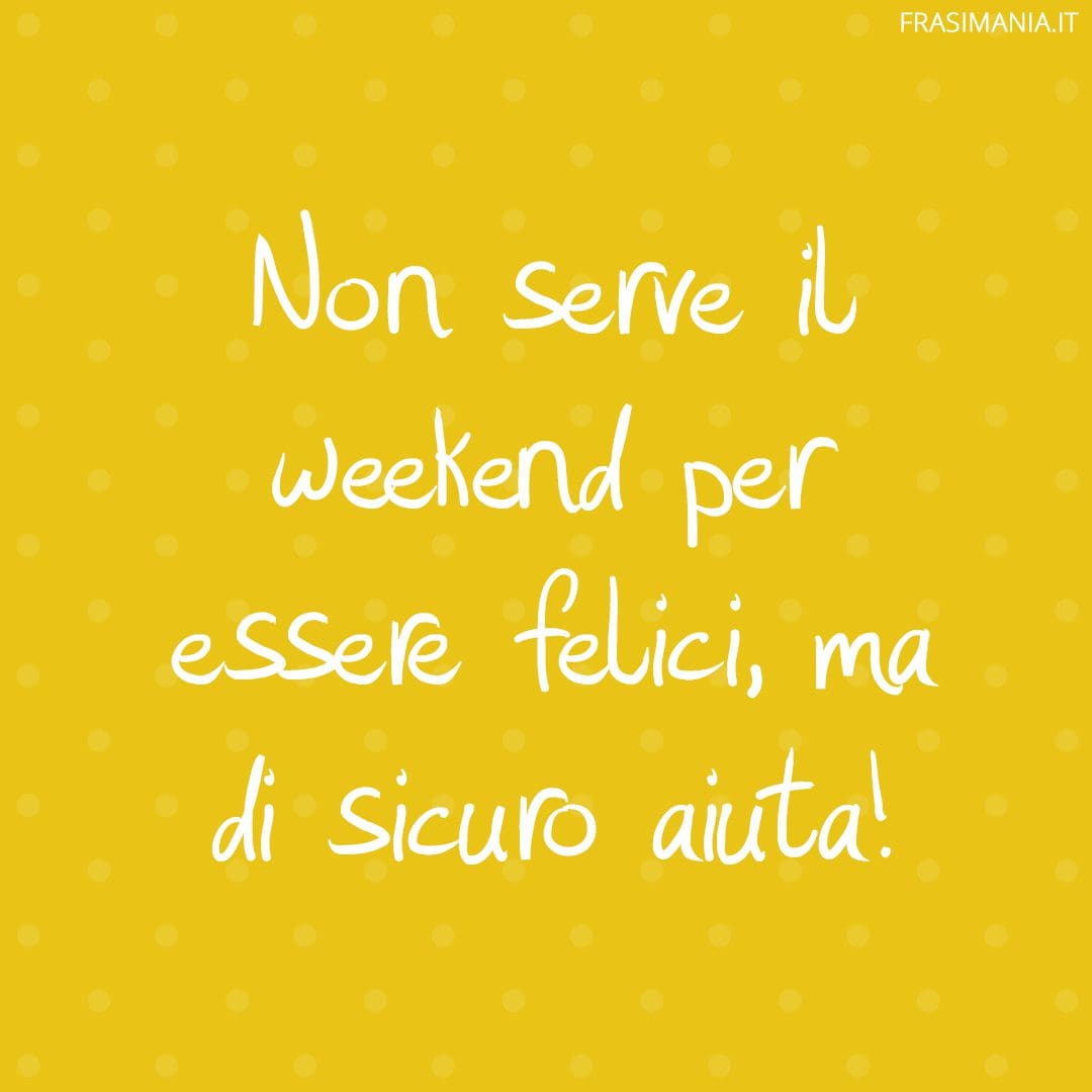 Non serve il weekend per essere felici, ma di sicuro aiuta!