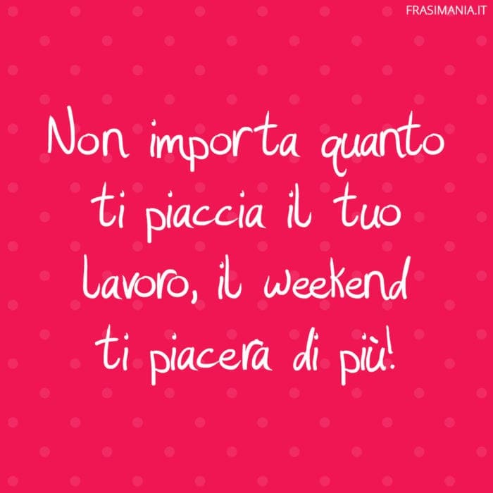 Non importa quanto ti piaccia il tuo lavoro, il weekend ti piacerà di più!