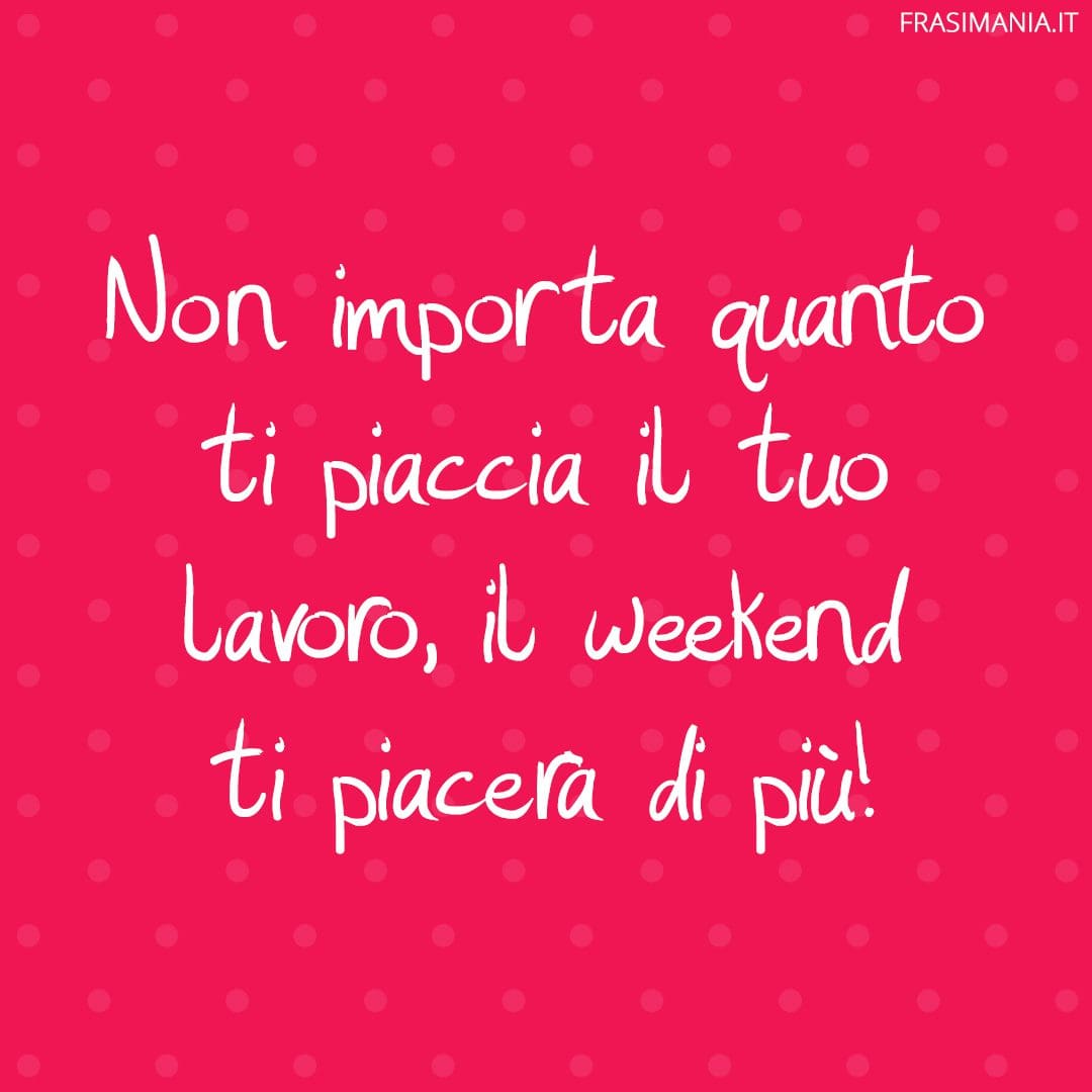 Non importa quanto ti piaccia il tuo lavoro, il weekend ti piacerà di più!