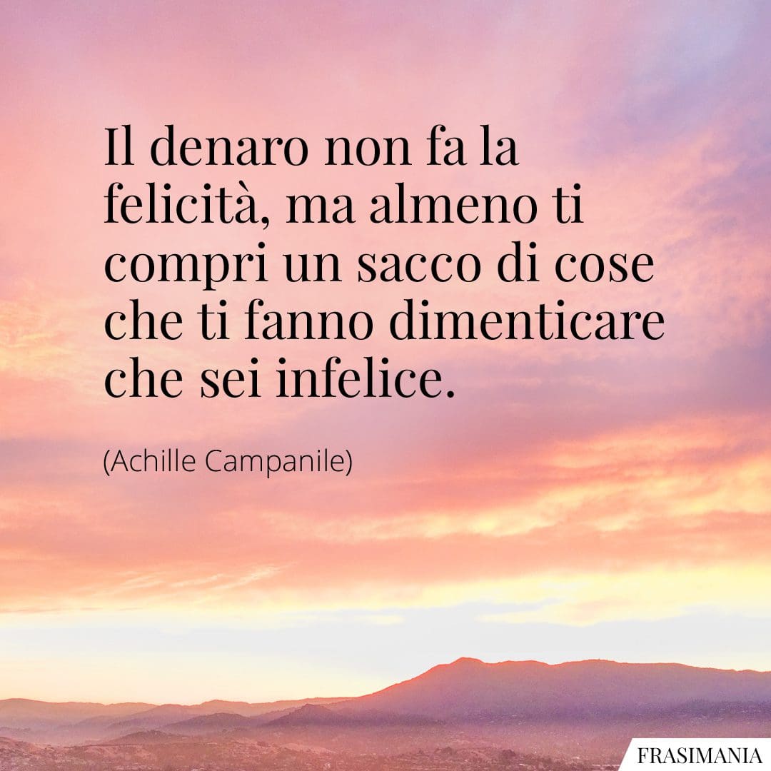 Il denaro non fa la felicità, ma almeno ti compri un sacco di cose che ti fanno dimenticare che sei infelice.