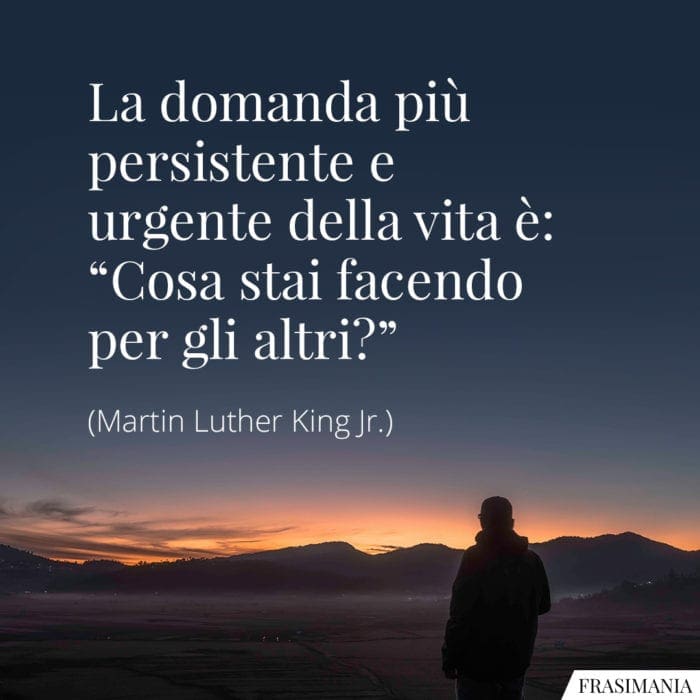 La domanda più persistente e urgente della vita è: "Cosa stai facendo per gli altri?"