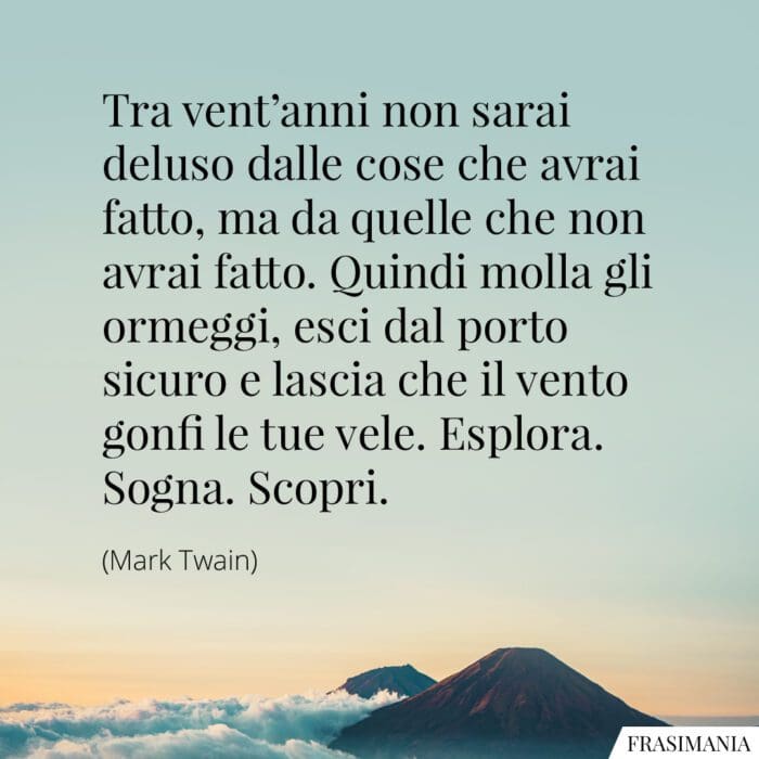 Tra vent'anni non sarai deluso dalle cose che avrai fatto, ma da quelle che non avrai fatto. Quindi molla gli ormeggi, esci dal porto sicuro e lascia che il vento gonfi le tue vele. Esplora. Sogna. Scopri.