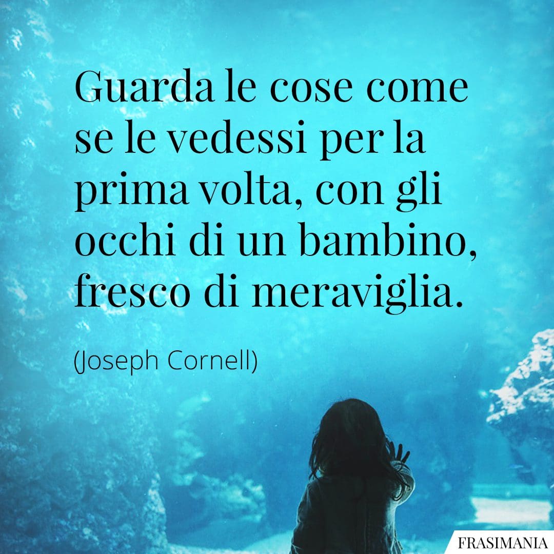 Guarda le cose come se le vedessi per la prima volta, con gli occhi di un bambino, fresco di meraviglia.