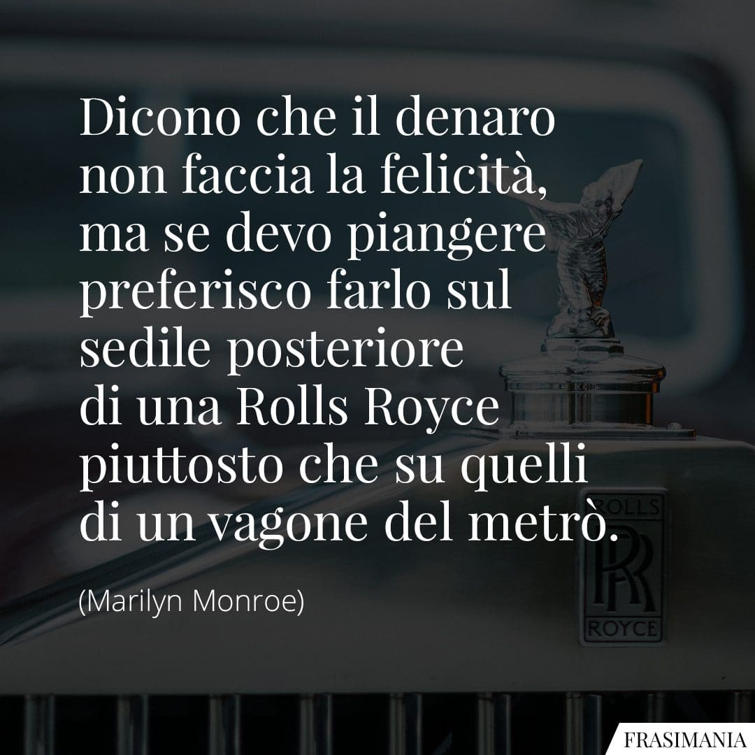 Dicono che il denaro non faccia la felicità, ma se devo piangere preferisco farlo sul sedile posteriore di una Rolls Royce piuttosto che su quelli di un vagone del metrò.